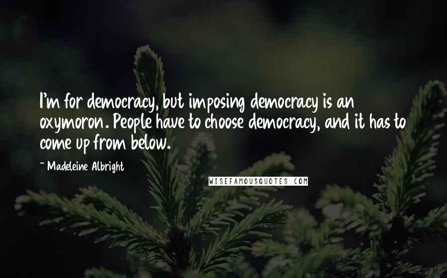 Madeleine Albright Quotes: I'm for democracy, but imposing democracy is an oxymoron. People have to choose democracy, and it has to come up from below.