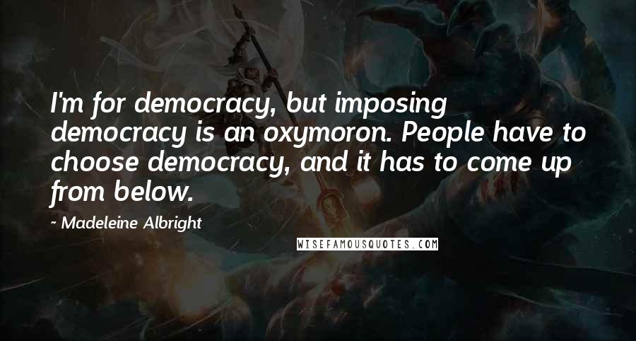 Madeleine Albright Quotes: I'm for democracy, but imposing democracy is an oxymoron. People have to choose democracy, and it has to come up from below.