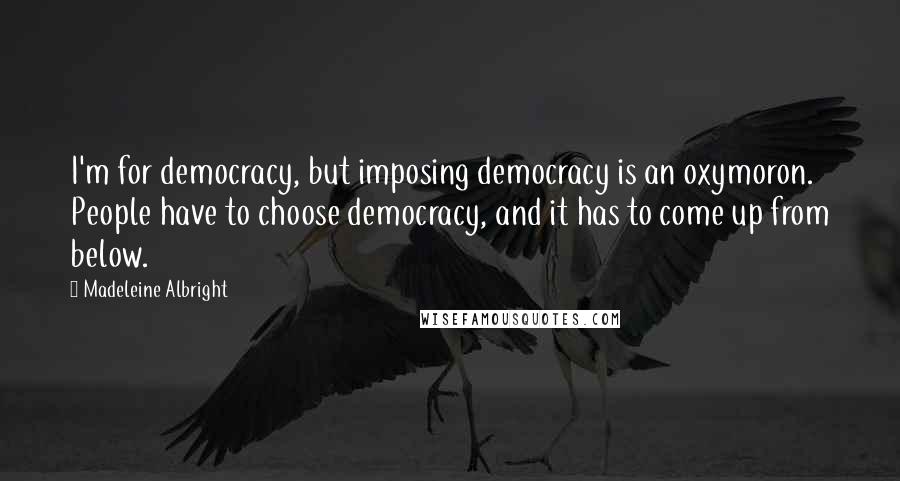 Madeleine Albright Quotes: I'm for democracy, but imposing democracy is an oxymoron. People have to choose democracy, and it has to come up from below.