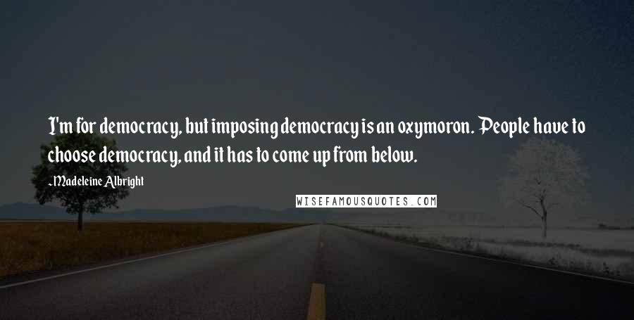 Madeleine Albright Quotes: I'm for democracy, but imposing democracy is an oxymoron. People have to choose democracy, and it has to come up from below.