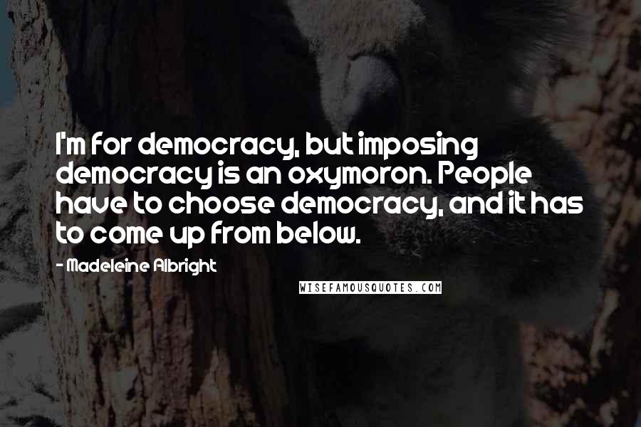 Madeleine Albright Quotes: I'm for democracy, but imposing democracy is an oxymoron. People have to choose democracy, and it has to come up from below.