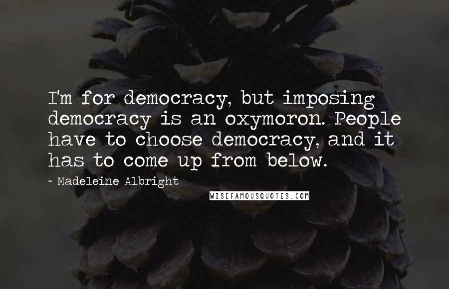 Madeleine Albright Quotes: I'm for democracy, but imposing democracy is an oxymoron. People have to choose democracy, and it has to come up from below.