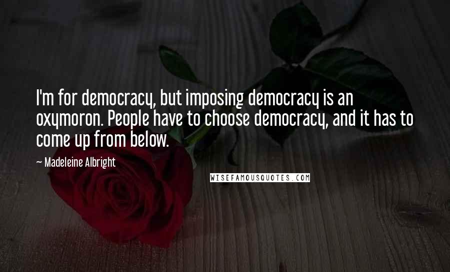 Madeleine Albright Quotes: I'm for democracy, but imposing democracy is an oxymoron. People have to choose democracy, and it has to come up from below.