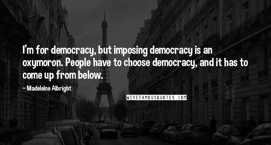 Madeleine Albright Quotes: I'm for democracy, but imposing democracy is an oxymoron. People have to choose democracy, and it has to come up from below.