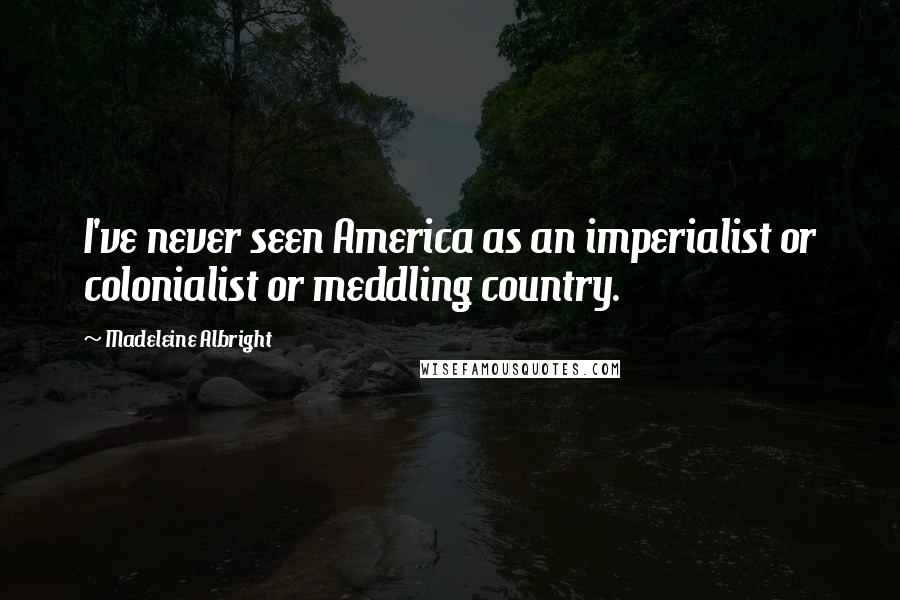 Madeleine Albright Quotes: I've never seen America as an imperialist or colonialist or meddling country.