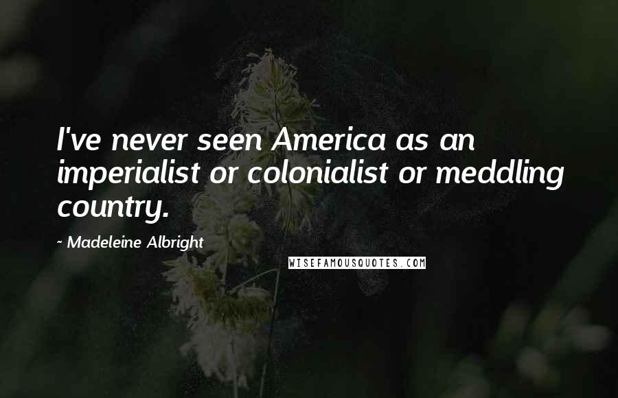 Madeleine Albright Quotes: I've never seen America as an imperialist or colonialist or meddling country.