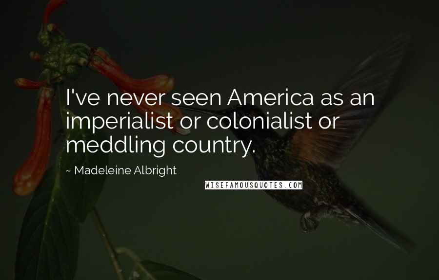 Madeleine Albright Quotes: I've never seen America as an imperialist or colonialist or meddling country.