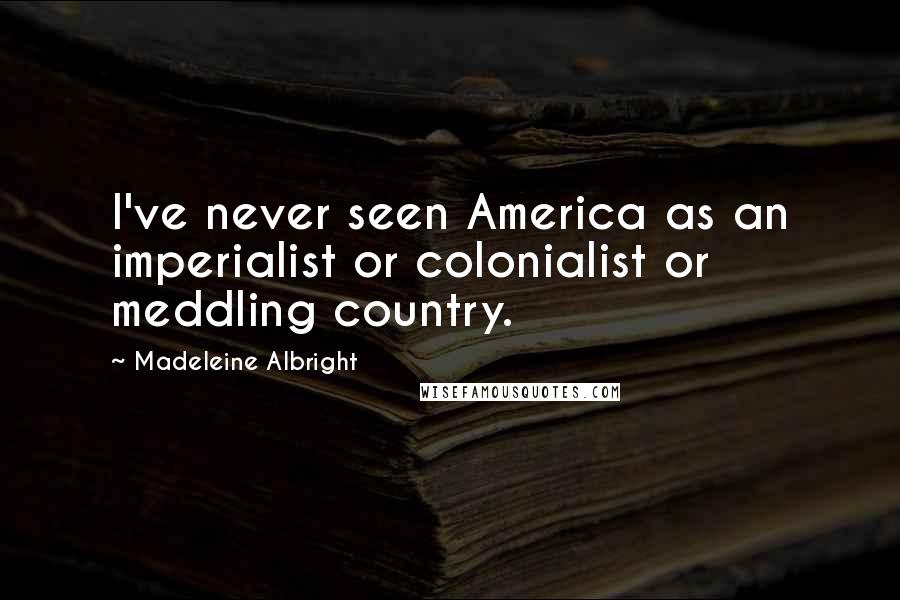 Madeleine Albright Quotes: I've never seen America as an imperialist or colonialist or meddling country.