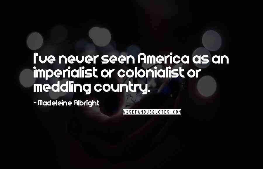 Madeleine Albright Quotes: I've never seen America as an imperialist or colonialist or meddling country.