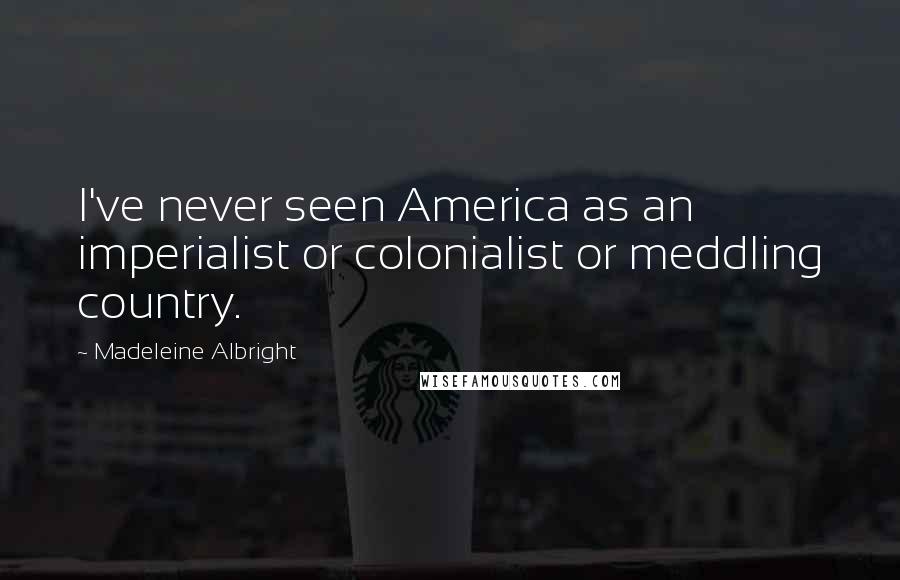 Madeleine Albright Quotes: I've never seen America as an imperialist or colonialist or meddling country.