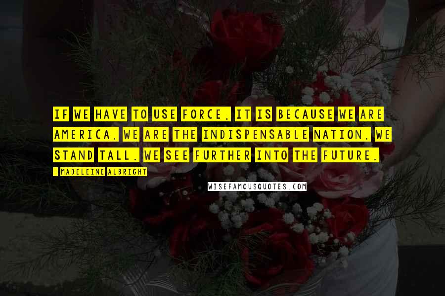 Madeleine Albright Quotes: If we have to use force, it is because we are America. We are the indispensable nation. We stand tall. We see further into the future.