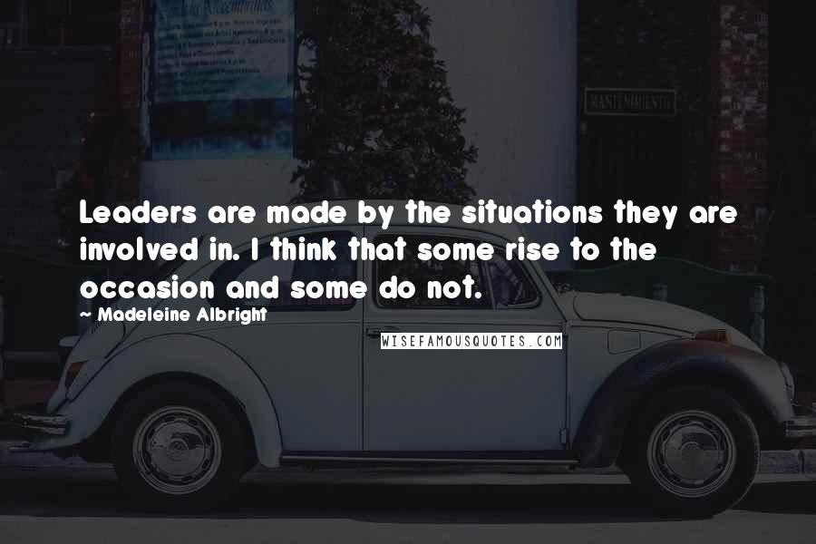 Madeleine Albright Quotes: Leaders are made by the situations they are involved in. I think that some rise to the occasion and some do not.