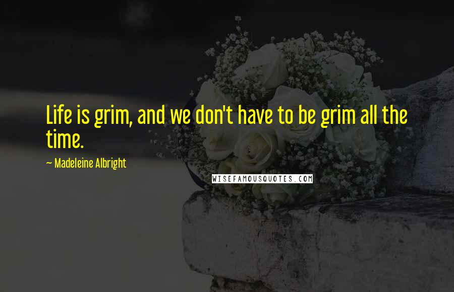 Madeleine Albright Quotes: Life is grim, and we don't have to be grim all the time.