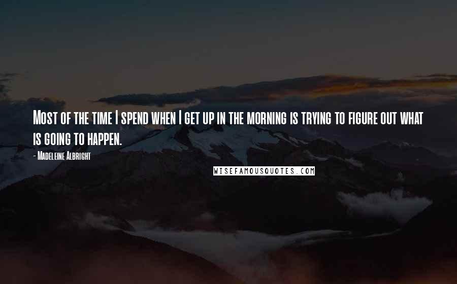 Madeleine Albright Quotes: Most of the time I spend when I get up in the morning is trying to figure out what is going to happen.
