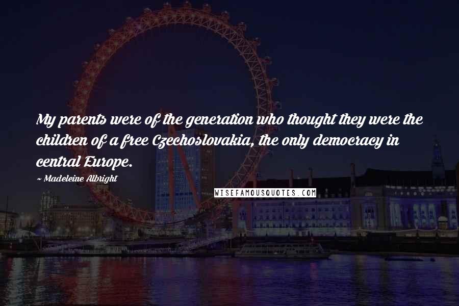 Madeleine Albright Quotes: My parents were of the generation who thought they were the children of a free Czechoslovakia, the only democracy in central Europe.