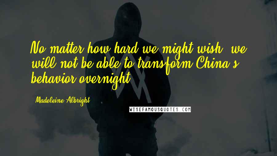 Madeleine Albright Quotes: No matter how hard we might wish, we will not be able to transform China's behavior overnight.