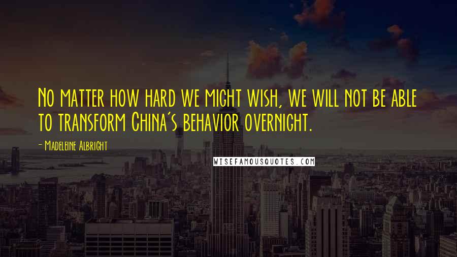 Madeleine Albright Quotes: No matter how hard we might wish, we will not be able to transform China's behavior overnight.