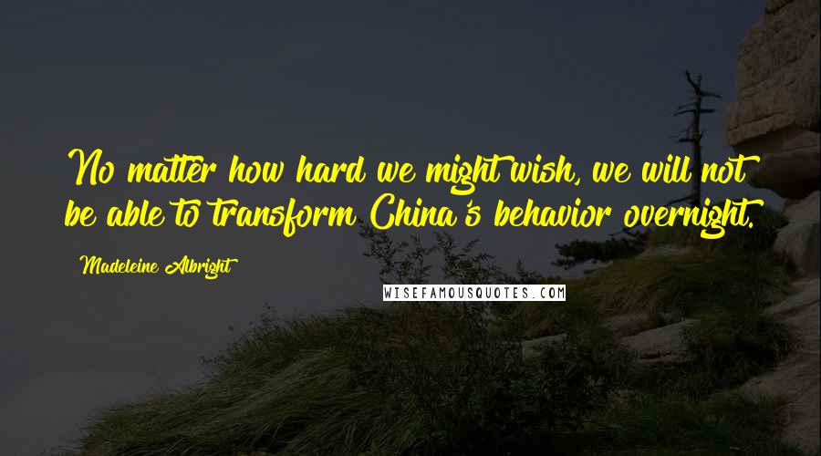 Madeleine Albright Quotes: No matter how hard we might wish, we will not be able to transform China's behavior overnight.