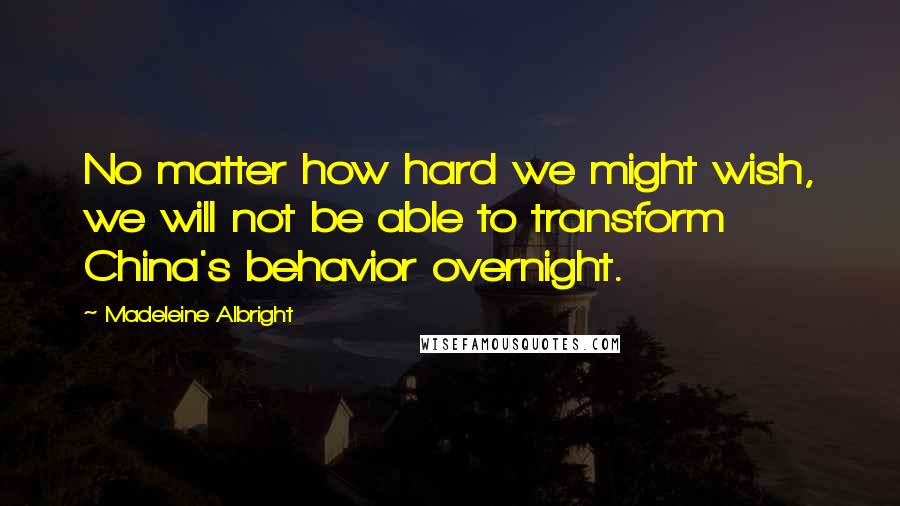 Madeleine Albright Quotes: No matter how hard we might wish, we will not be able to transform China's behavior overnight.