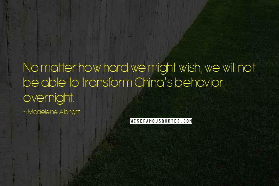 Madeleine Albright Quotes: No matter how hard we might wish, we will not be able to transform China's behavior overnight.