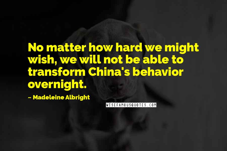 Madeleine Albright Quotes: No matter how hard we might wish, we will not be able to transform China's behavior overnight.