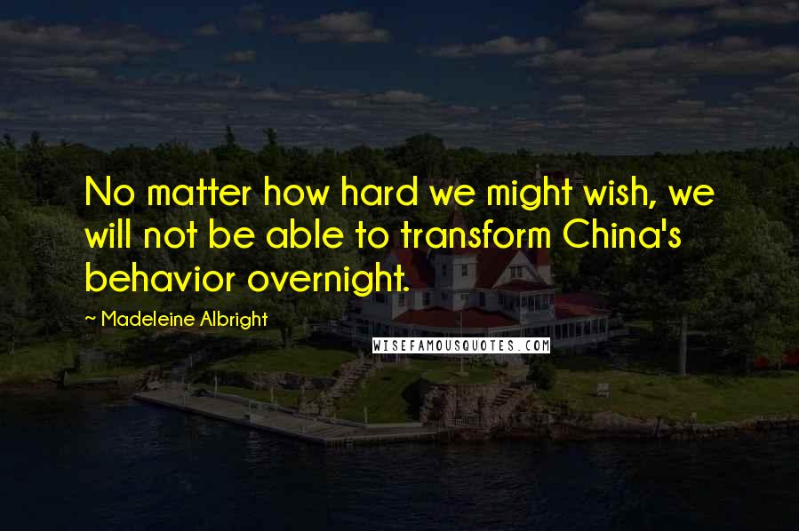 Madeleine Albright Quotes: No matter how hard we might wish, we will not be able to transform China's behavior overnight.