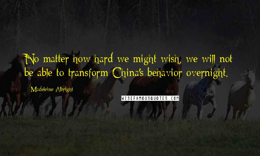 Madeleine Albright Quotes: No matter how hard we might wish, we will not be able to transform China's behavior overnight.