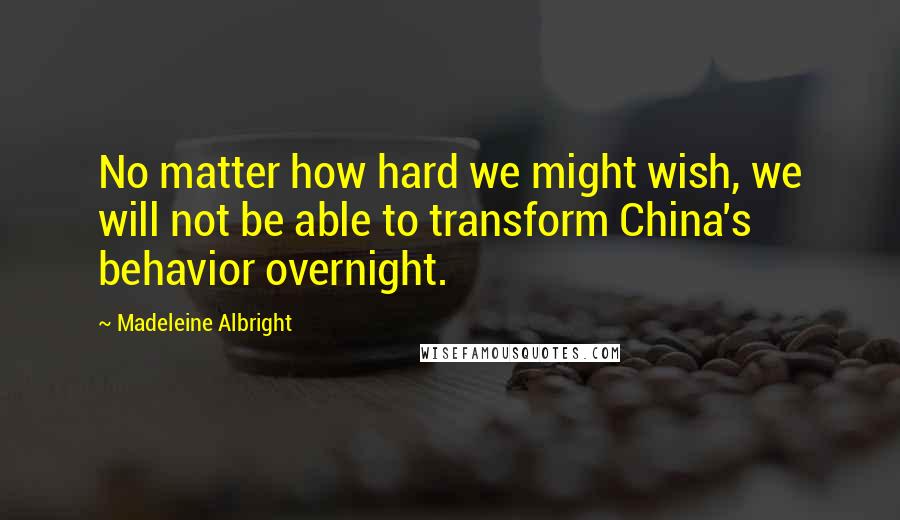 Madeleine Albright Quotes: No matter how hard we might wish, we will not be able to transform China's behavior overnight.