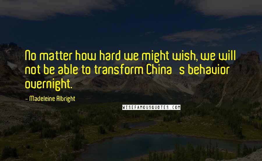 Madeleine Albright Quotes: No matter how hard we might wish, we will not be able to transform China's behavior overnight.