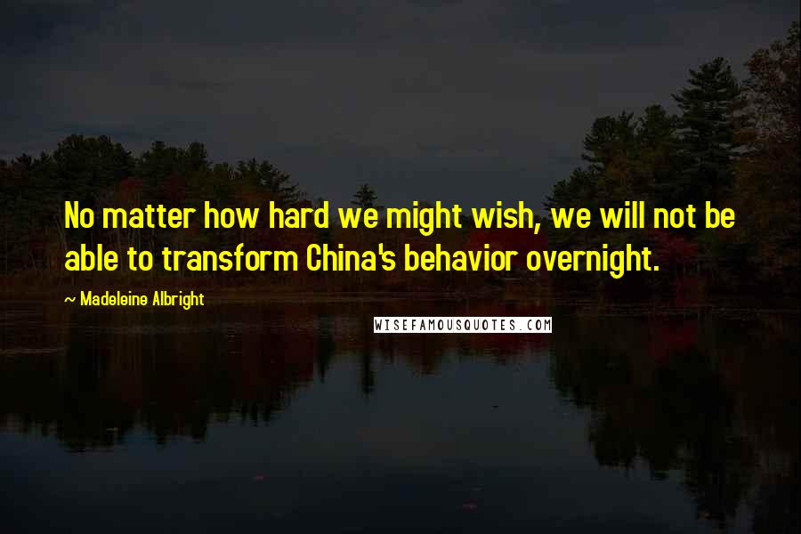 Madeleine Albright Quotes: No matter how hard we might wish, we will not be able to transform China's behavior overnight.