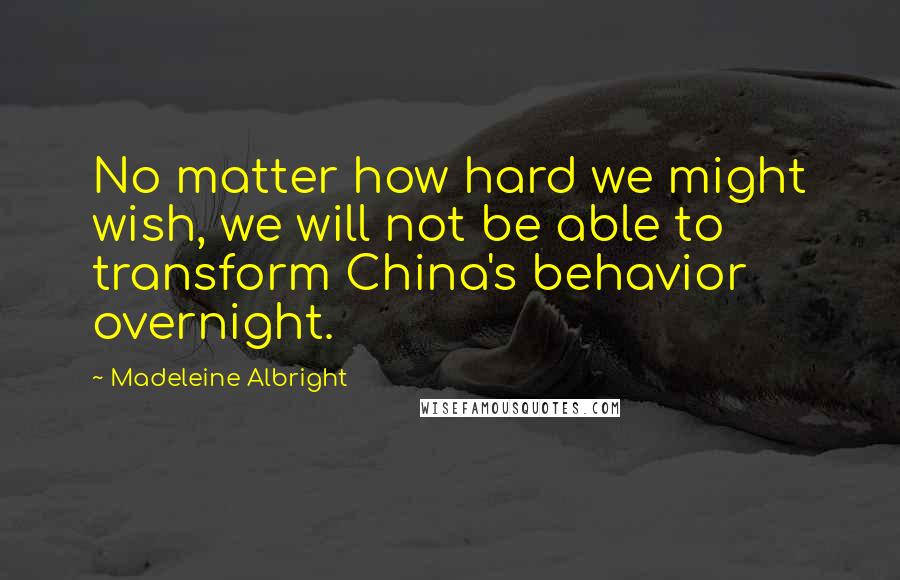 Madeleine Albright Quotes: No matter how hard we might wish, we will not be able to transform China's behavior overnight.