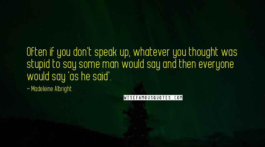 Madeleine Albright Quotes: Often if you don't speak up, whatever you thought was stupid to say some man would say and then everyone would say 'as he said'.