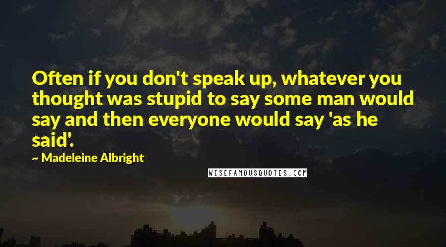 Madeleine Albright Quotes: Often if you don't speak up, whatever you thought was stupid to say some man would say and then everyone would say 'as he said'.