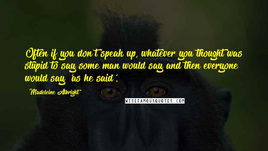 Madeleine Albright Quotes: Often if you don't speak up, whatever you thought was stupid to say some man would say and then everyone would say 'as he said'.