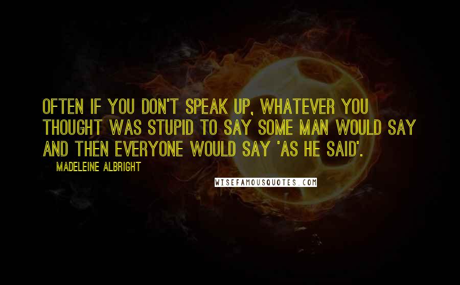 Madeleine Albright Quotes: Often if you don't speak up, whatever you thought was stupid to say some man would say and then everyone would say 'as he said'.