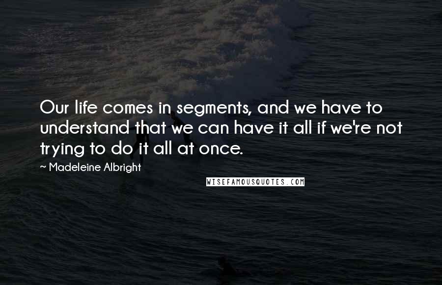 Madeleine Albright Quotes: Our life comes in segments, and we have to understand that we can have it all if we're not trying to do it all at once.