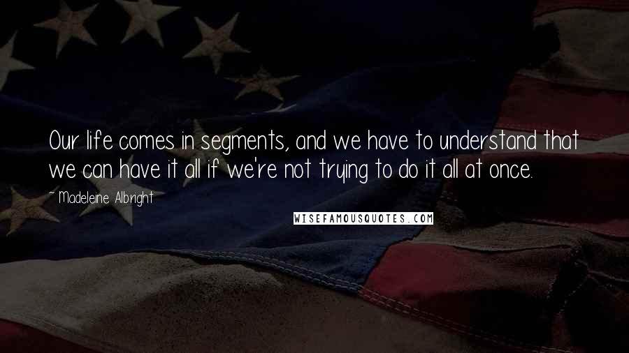 Madeleine Albright Quotes: Our life comes in segments, and we have to understand that we can have it all if we're not trying to do it all at once.