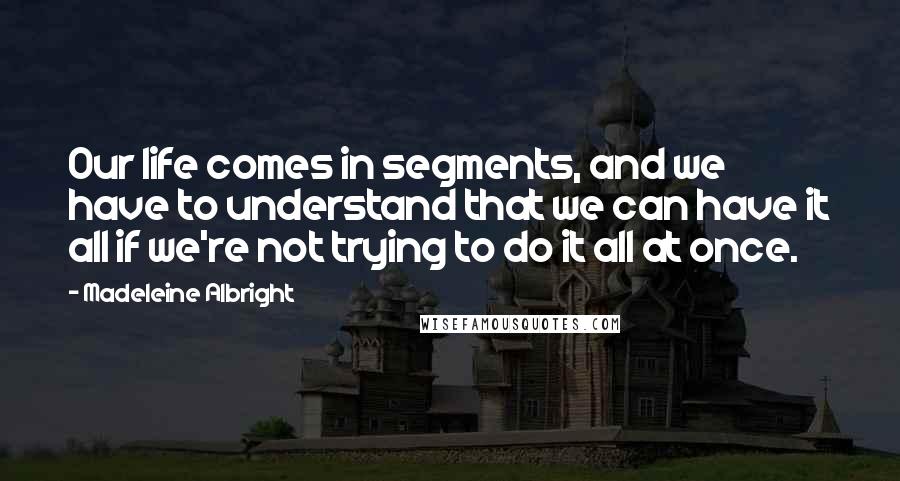 Madeleine Albright Quotes: Our life comes in segments, and we have to understand that we can have it all if we're not trying to do it all at once.