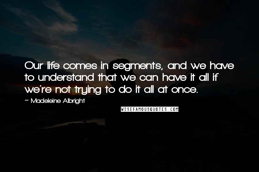 Madeleine Albright Quotes: Our life comes in segments, and we have to understand that we can have it all if we're not trying to do it all at once.