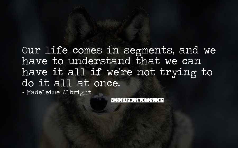 Madeleine Albright Quotes: Our life comes in segments, and we have to understand that we can have it all if we're not trying to do it all at once.