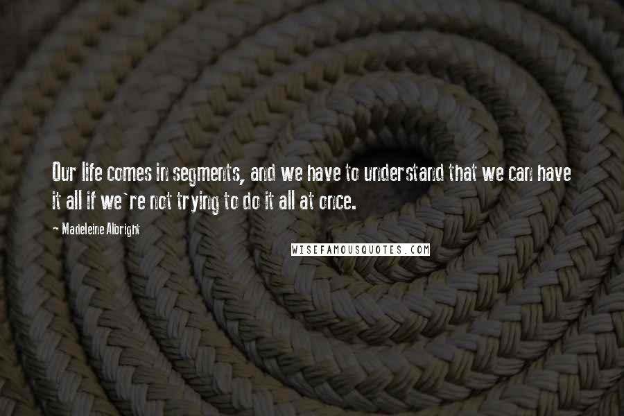 Madeleine Albright Quotes: Our life comes in segments, and we have to understand that we can have it all if we're not trying to do it all at once.