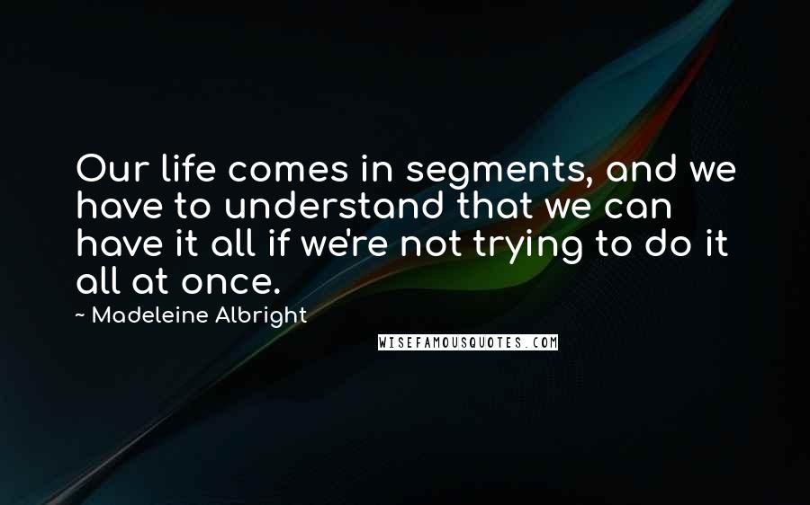 Madeleine Albright Quotes: Our life comes in segments, and we have to understand that we can have it all if we're not trying to do it all at once.