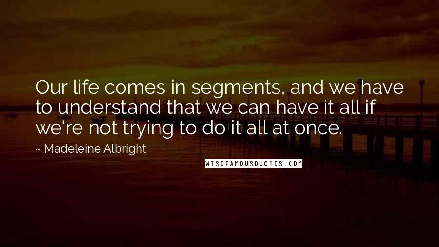 Madeleine Albright Quotes: Our life comes in segments, and we have to understand that we can have it all if we're not trying to do it all at once.