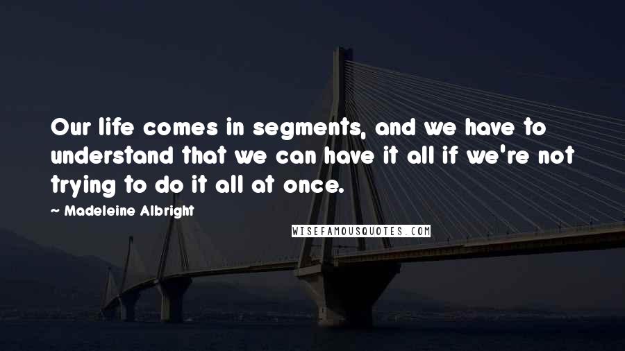 Madeleine Albright Quotes: Our life comes in segments, and we have to understand that we can have it all if we're not trying to do it all at once.