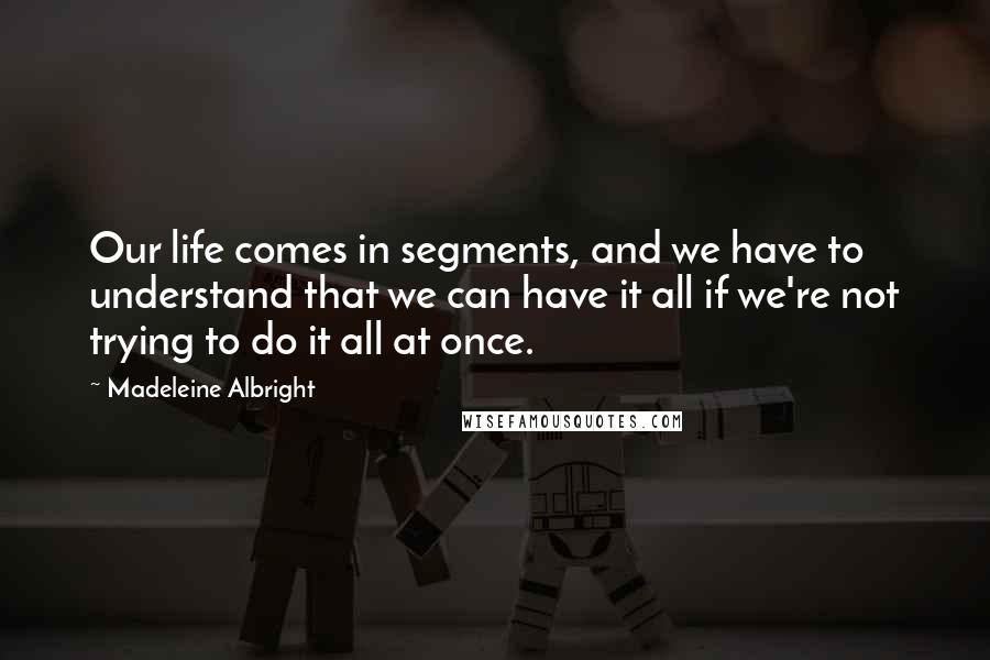 Madeleine Albright Quotes: Our life comes in segments, and we have to understand that we can have it all if we're not trying to do it all at once.