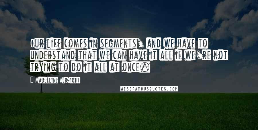 Madeleine Albright Quotes: Our life comes in segments, and we have to understand that we can have it all if we're not trying to do it all at once.