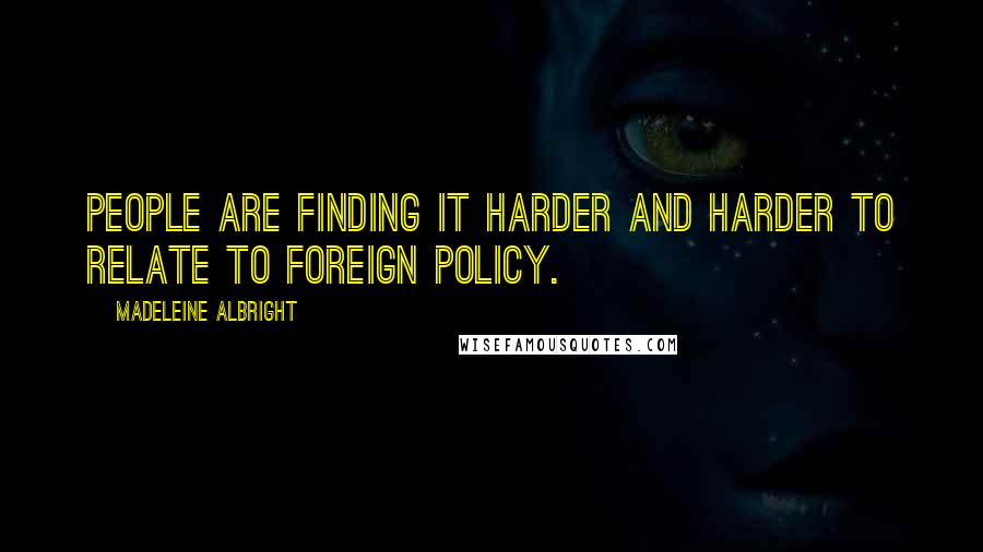 Madeleine Albright Quotes: People are finding it harder and harder to relate to foreign policy.