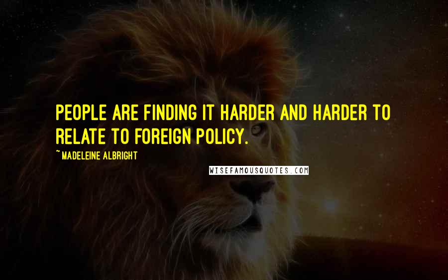 Madeleine Albright Quotes: People are finding it harder and harder to relate to foreign policy.