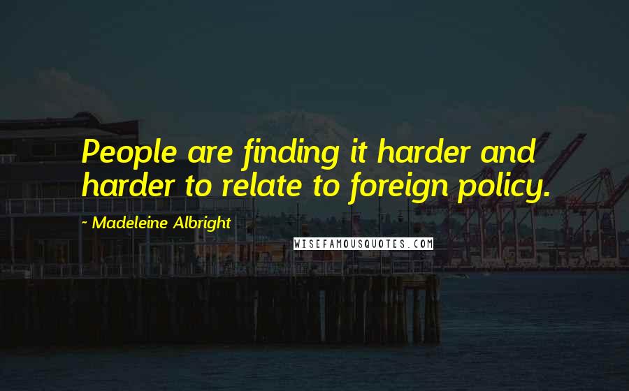 Madeleine Albright Quotes: People are finding it harder and harder to relate to foreign policy.