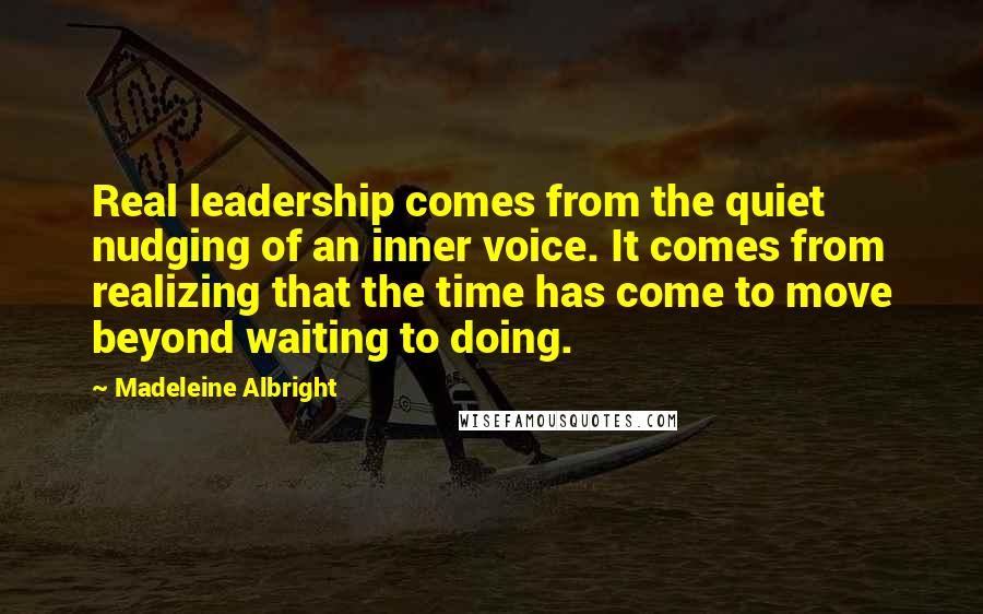 Madeleine Albright Quotes: Real leadership comes from the quiet nudging of an inner voice. It comes from realizing that the time has come to move beyond waiting to doing.